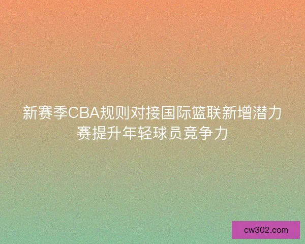 新赛季CBA规则对接国际篮联新增潜力赛提升年轻球员竞争力